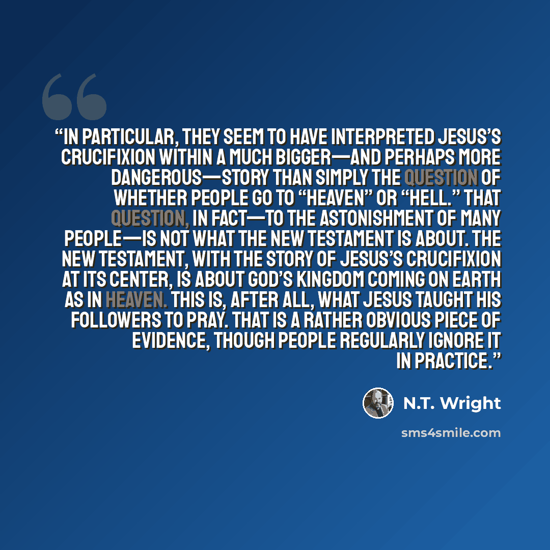 “In particular, they seem to have interpreted Jesus’s crucifixion within a much bigger—and perhaps more dangerous—story than simply the question of whether people go to “heaven” or “hell.” That question, in fact—to the astonishment of many people—is not what the New Testament is about. The New…” quote by N.T. Wright