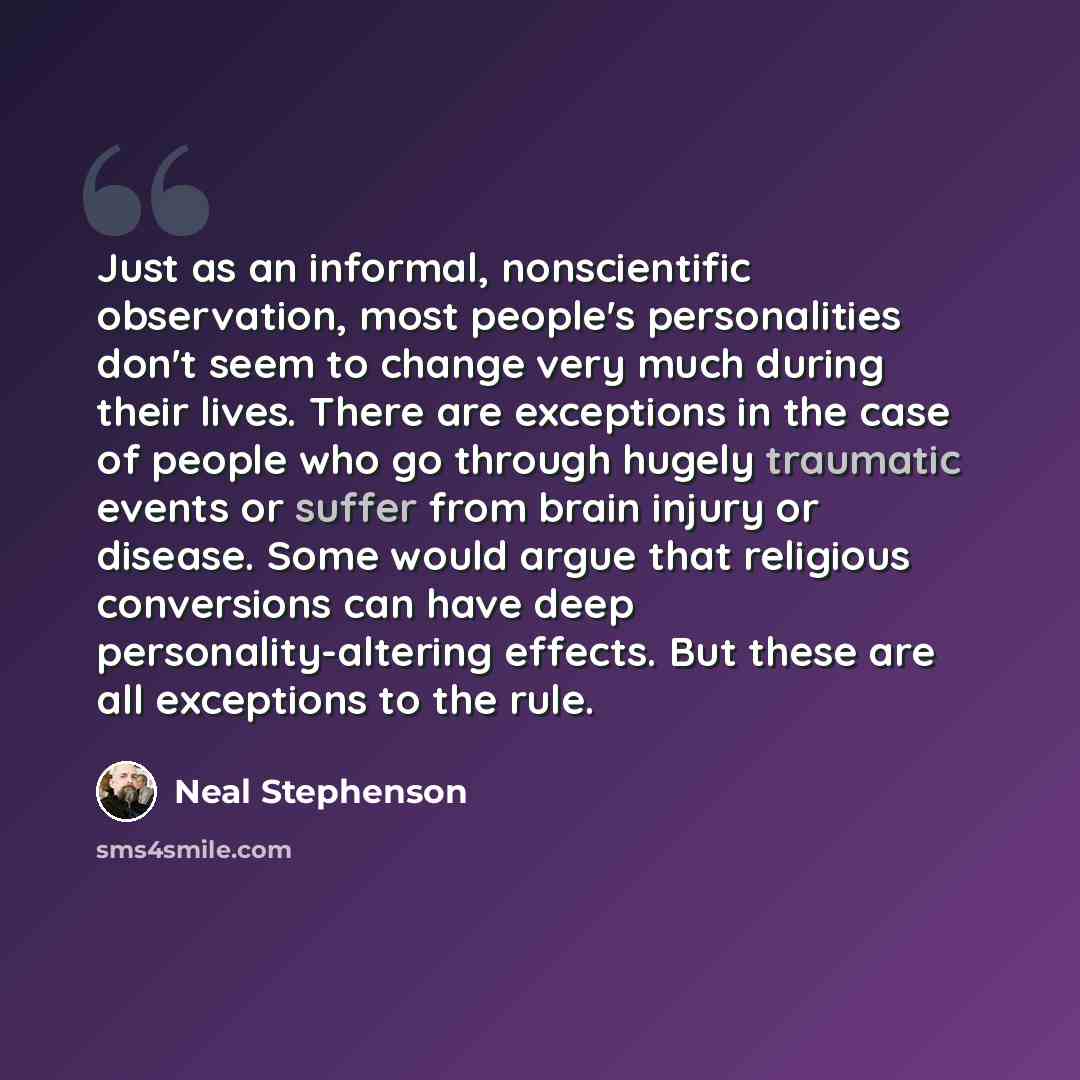 “Just as an informal, nonscientific observation, most people's personalities don't seem to change very much during their lives. There are exceptions in the case of people who go through hugely traumatic events or suffer from brain injury or disease. Some would argue that religious conversions can…” quote by Neal Stephenson