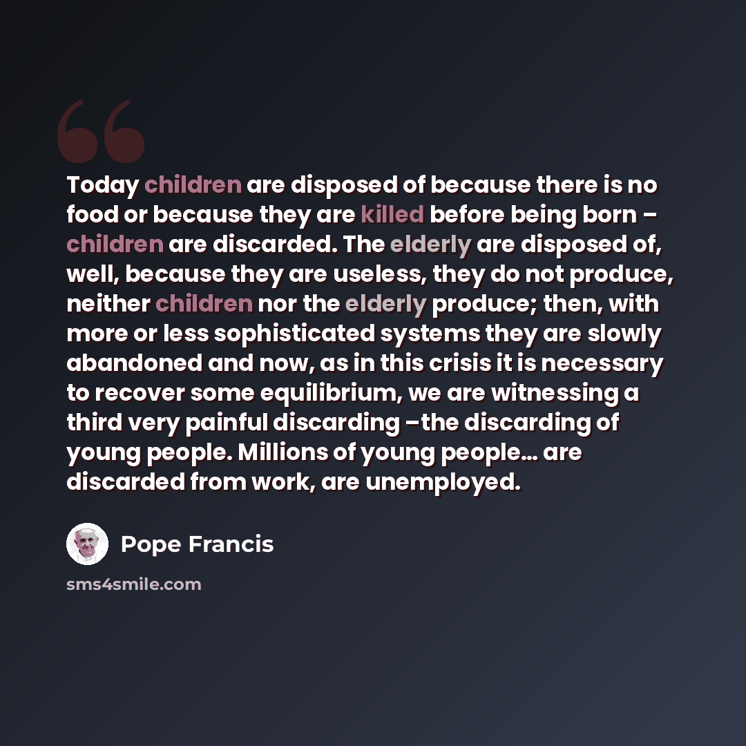 “Today children are disposed of because there is no food or because they are killed before being born – children are discarded. The elderly are disposed of, well, because they are useless, they do not produce, neither children nor the elderly produce; then, with more or less sophisticated systems…” quote by Pope Francis