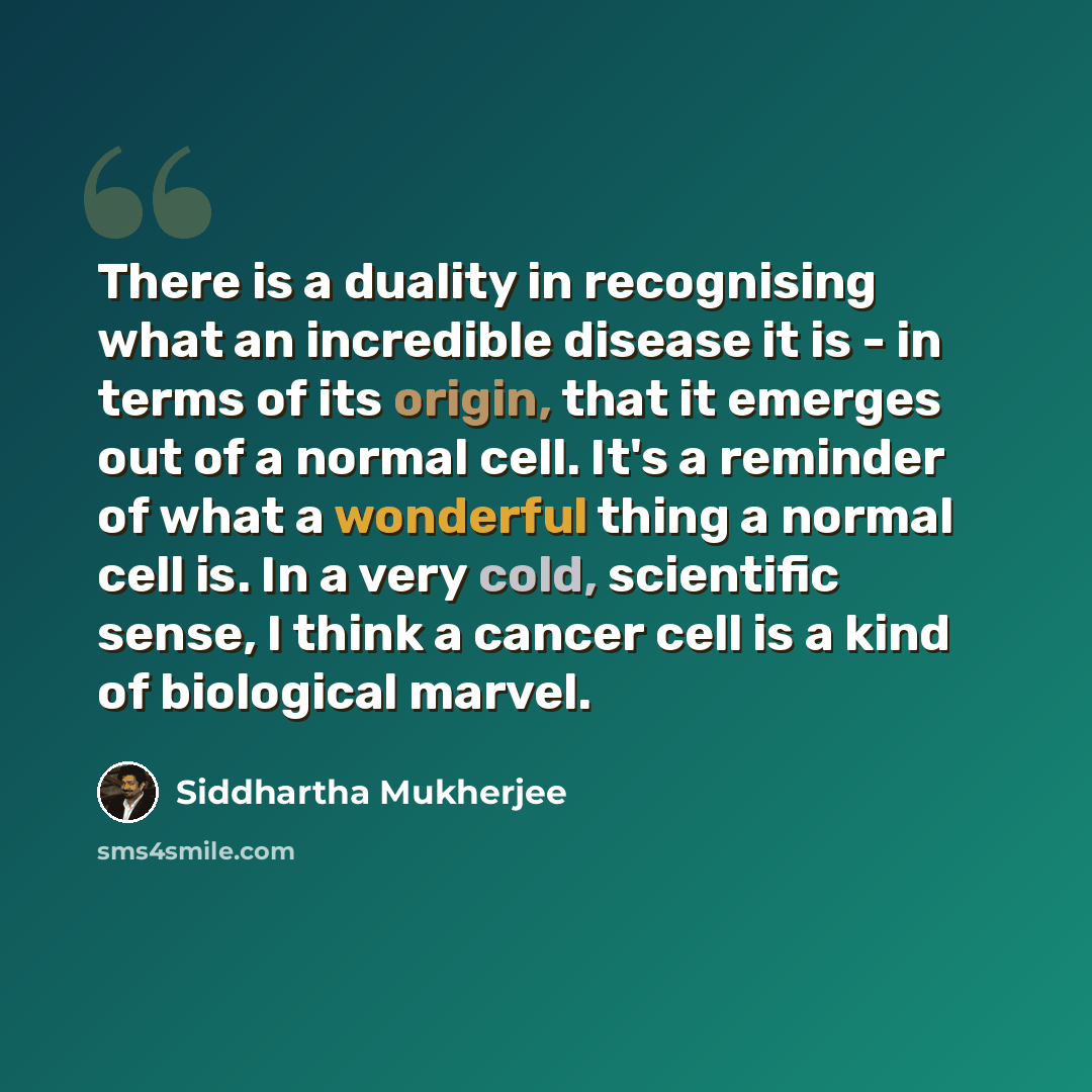 “There is a duality in recognising what an incredible disease it is - in terms of its origin, that it emerges out of a normal cell. It's a reminder of what a wonderful thing a normal cell is. In a very cold, scientific sense, I think a cancer cell is a kind of biological marvel.” quote by Siddhartha Mukherjee