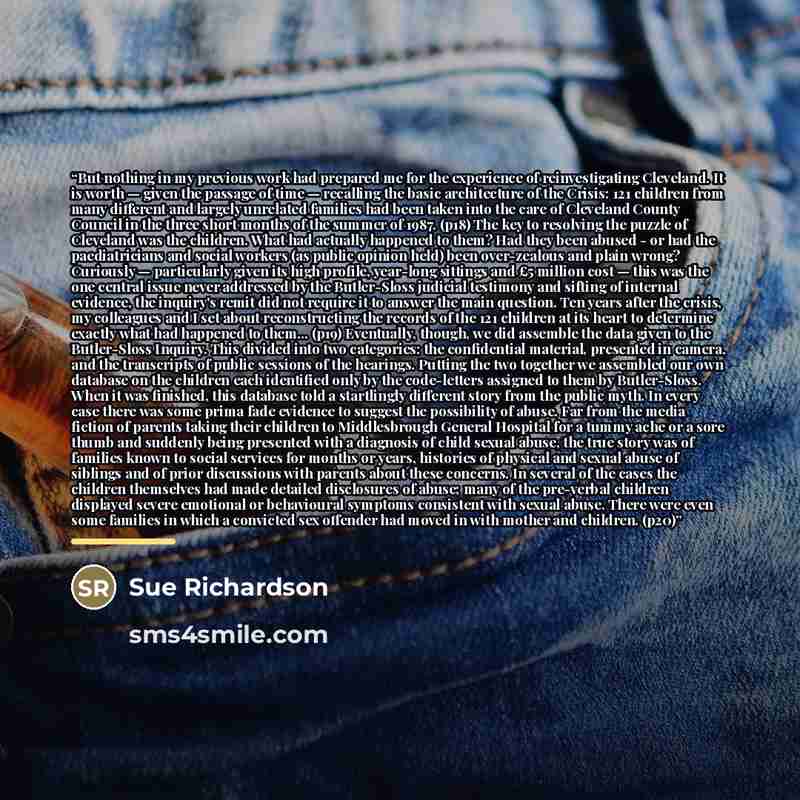 “But nothing in my previous work had prepared me for the experience of reinvestigating Cleveland. It is worth — given the passage of time — recalling the basic architecture of the Crisis: 121 children from many different and largely unrelated families had been taken into the care of Cleveland…” quote by Sue Richardson