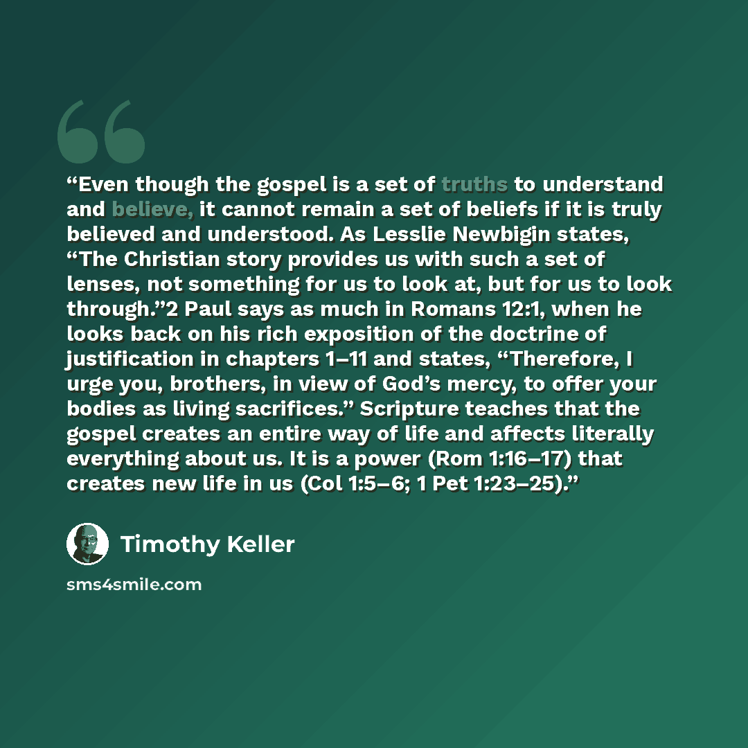 “Even though the gospel is a set of truths to understand and believe, it cannot remain a set of beliefs if it is truly believed and understood. As Lesslie Newbigin states, “The Christian story provides us with such a set of lenses, not something for us to look at, but for us to look through.”2 Paul…” quote by Timothy Keller
