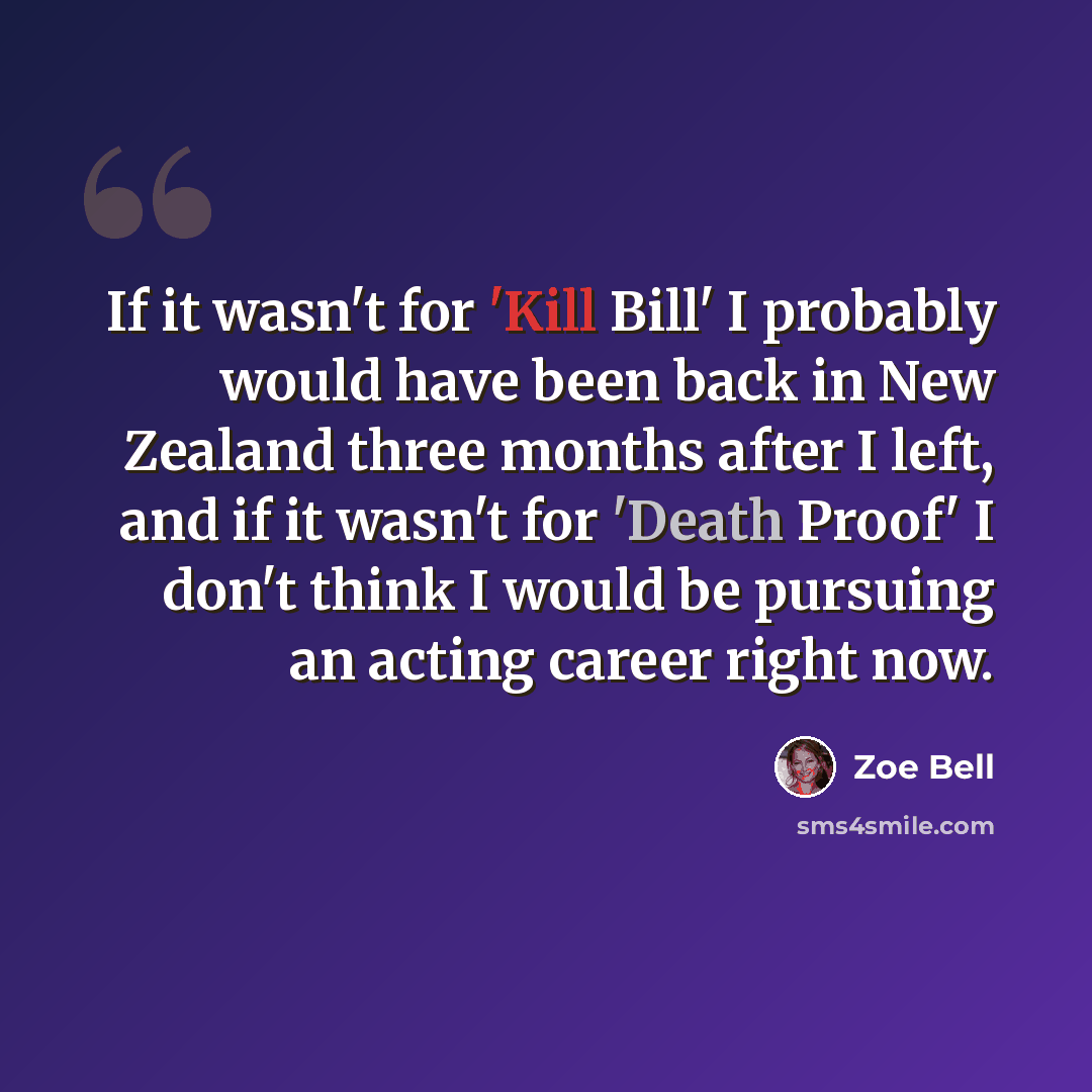“If it wasn't for 'Kill Bill' I probably would have been back in New Zealand three months after I left, and if it wasn't for 'Death Proof' I don't think I would be pursuing an acting career right now.” quote by Zoe Bell