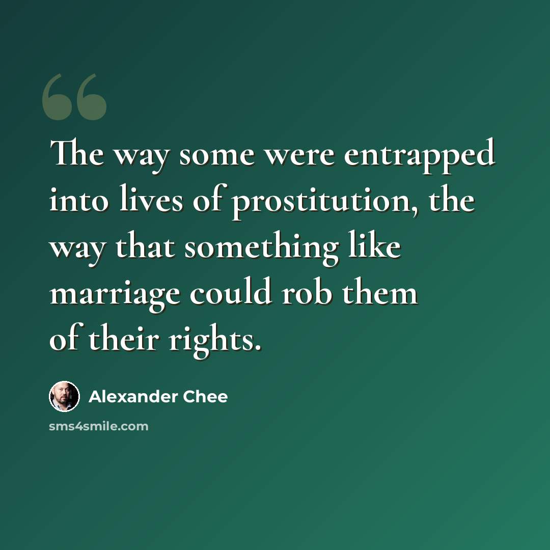 “The way some were entrapped into lives of prostitution, the way that something like marriage could rob them of their rights.” quote by Alexander Chee