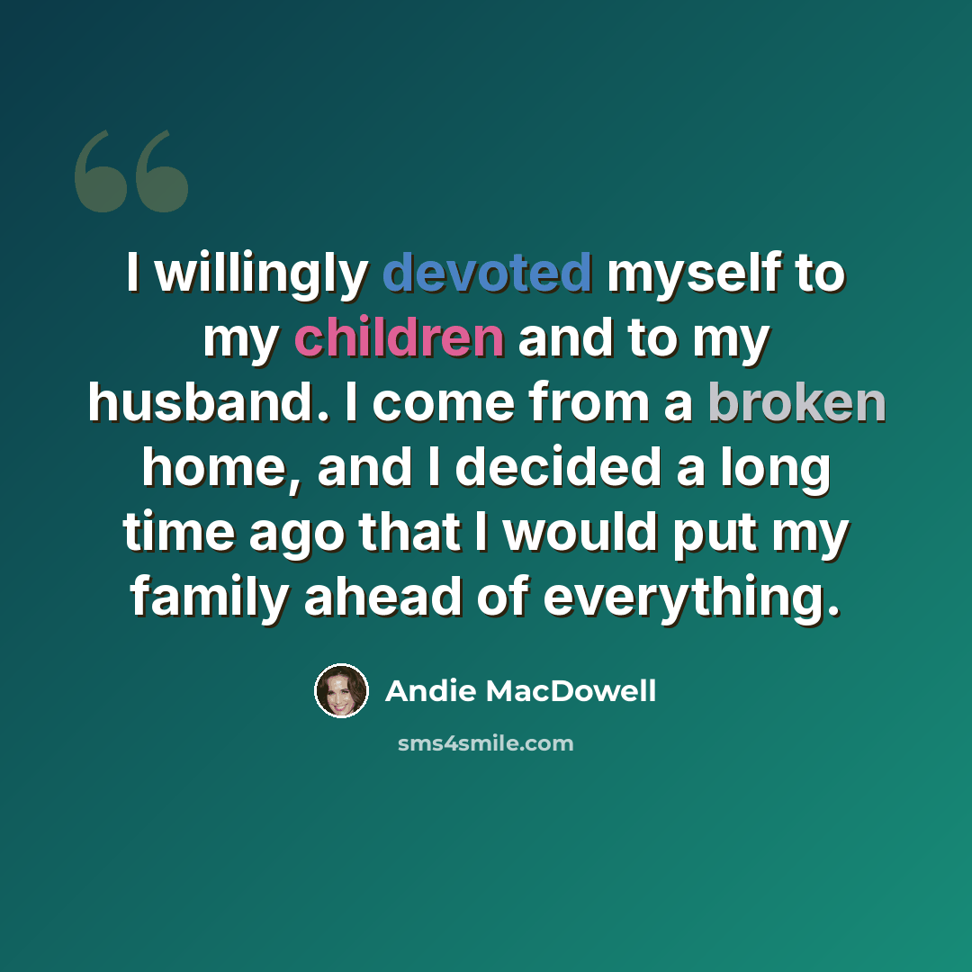 “I willingly devoted myself to my children and to my husband. I come from a broken home, and I decided a long time ago that I would put my family ahead of everything.” quote by Andie MacDowell