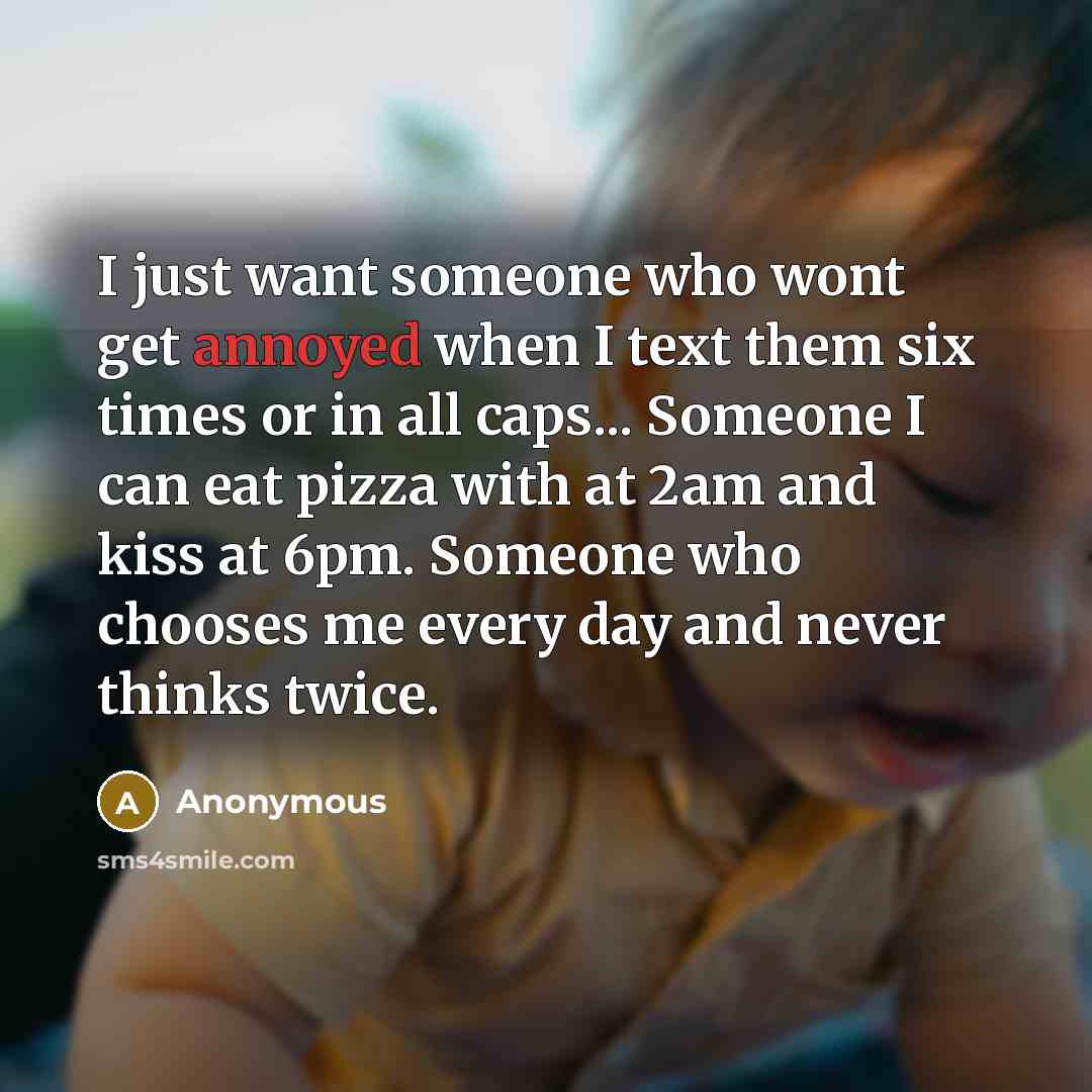 “I just want someone who wont get annoyed when I text them six times or in all caps... Someone I can eat pizza with at 2am and kiss at 6pm. Someone who chooses me every day and never thinks twice.” quote by Anonymous