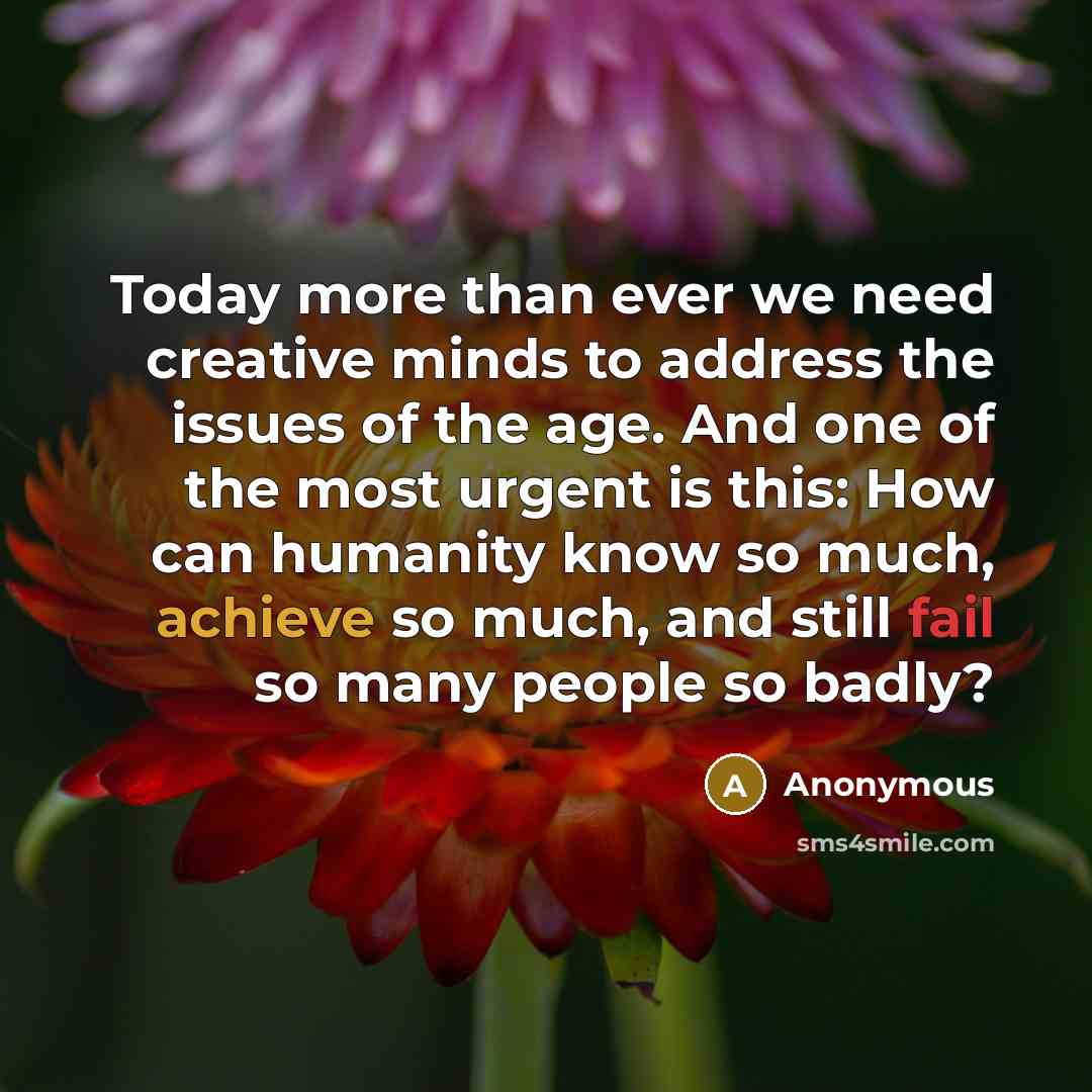 “Today more than ever we need creative minds to address the issues of the age. And one of the most urgent is this: How can humanity know so much, achieve so much, and still fail so many people so badly?” quote by Anonymous