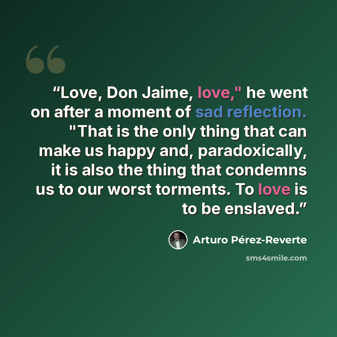 “Love, Don Jaime, love," he went on after a moment of sad reflection. "That is the only thing that can make us happy and, paradoxically, it is also the thing that condemns us to our worst torments. To love is to be enslaved.” quote by Arturo Pérez-Reverte