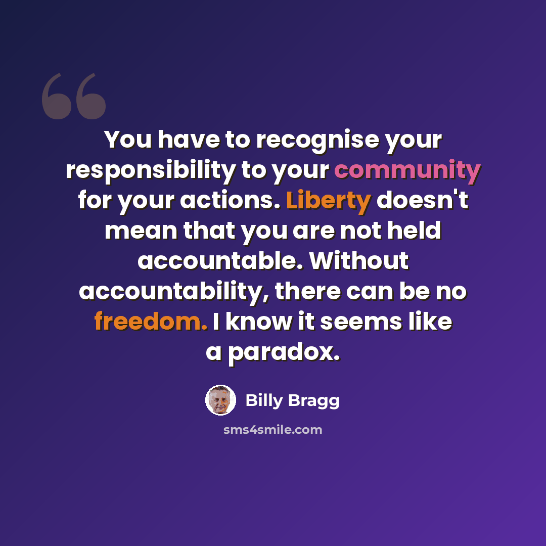 “You have to recognise your responsibility to your community for your actions. Liberty doesn't mean that you are not held accountable. Without accountability, there can be no freedom. I know it seems like a paradox.” quote by Billy Bragg