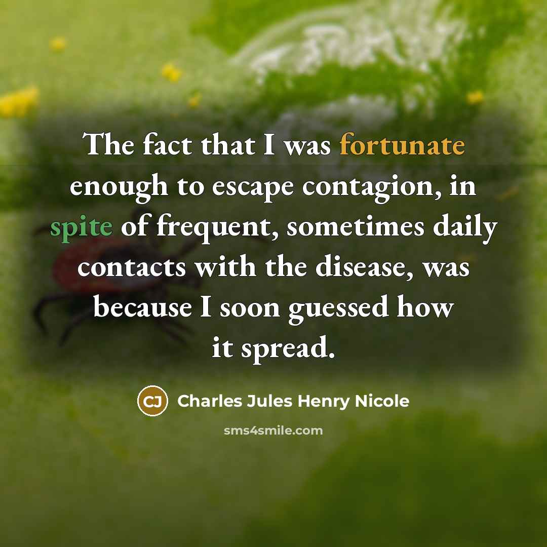 “The fact that I was fortunate enough to escape contagion, in spite of frequent, sometimes daily contacts with the disease, was because I soon guessed how it spread.” quote by Charles Jules Henry Nicole