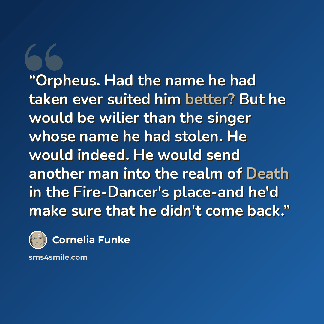 “Orpheus. Had the name he had taken ever suited him better? But he would be wilier than the singer whose name he had stolen. He would indeed. He would send another man into the realm of Death in the Fire-Dancer's place-and he'd make sure that he didn't come back.” quote by Cornelia Funke