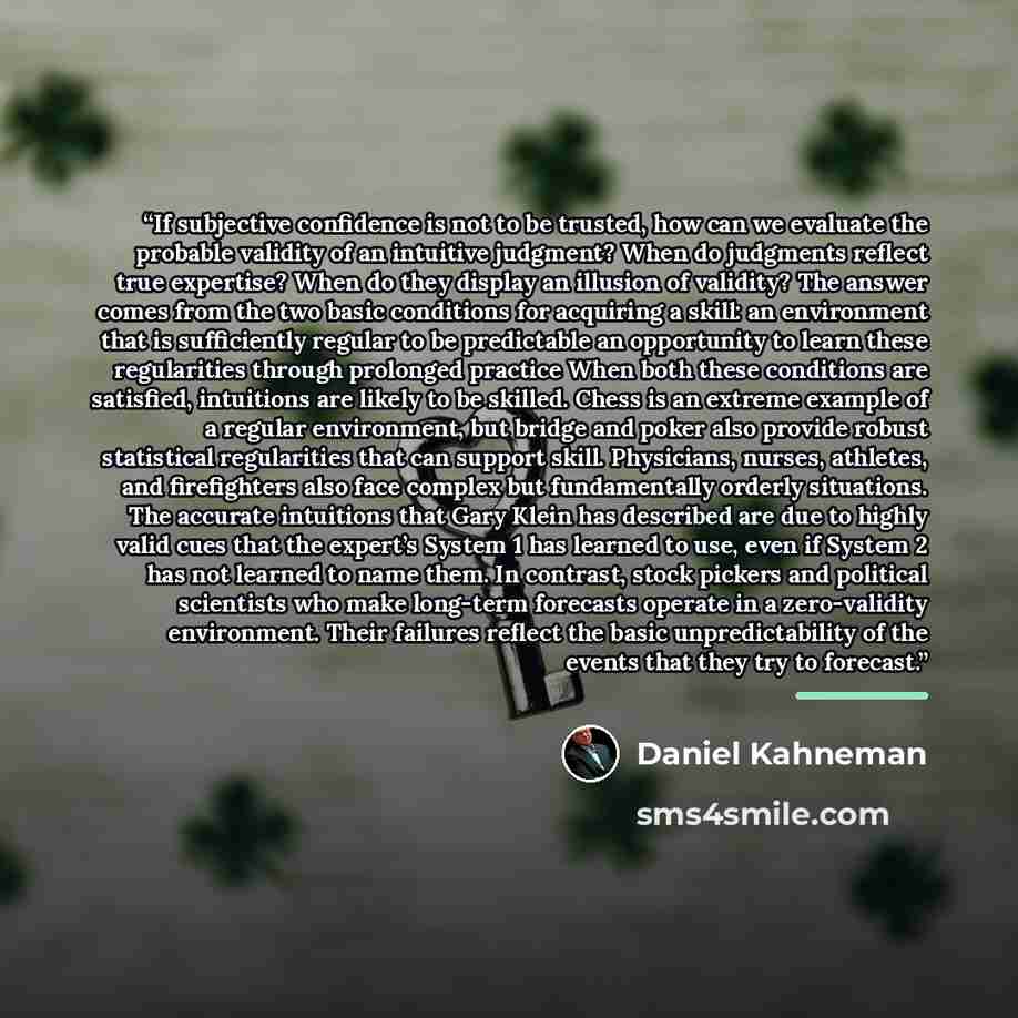 “If subjective confidence is not to be trusted, how can we evaluate the probable validity of an intuitive judgment? When do judgments reflect true expertise? When do they display an illusion of validity? The answer comes from the two basic conditions for acquiring a skill: an environment that is…” quote by Daniel Kahneman