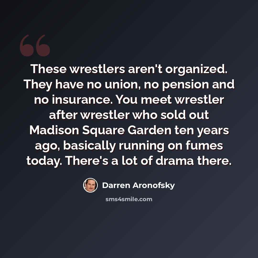 “These wrestlers aren't organized. They have no union, no pension and no insurance. You meet wrestler after wrestler who sold out Madison Square Garden ten years ago, basically running on fumes today. There's a lot of drama there.” quote by Darren Aronofsky
