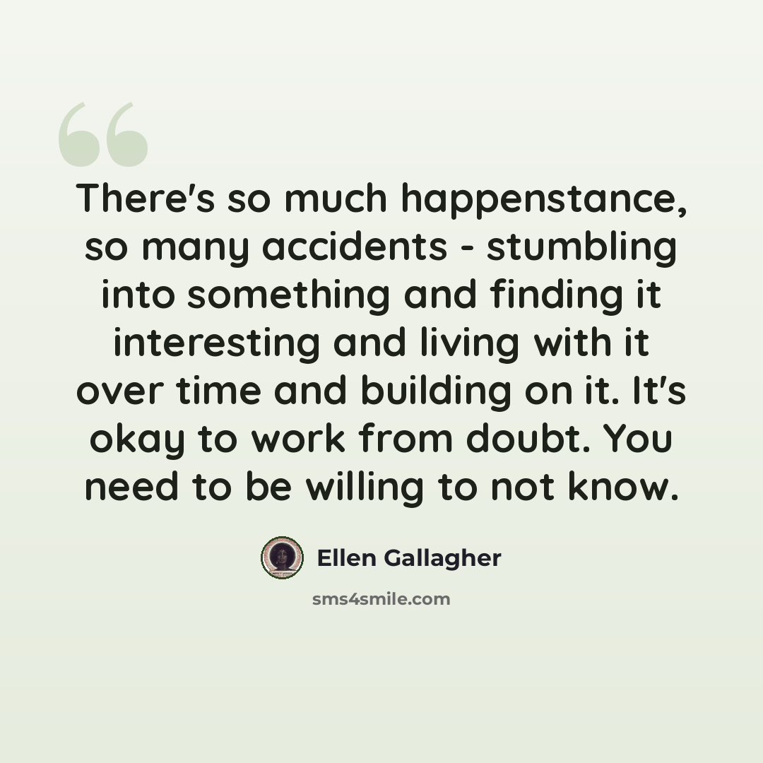 “There's so much happenstance, so many accidents - stumbling into something and finding it interesting and living with it over time and building on it. It's okay to work from doubt. You need to be willing to not know.” quote by Ellen Gallagher