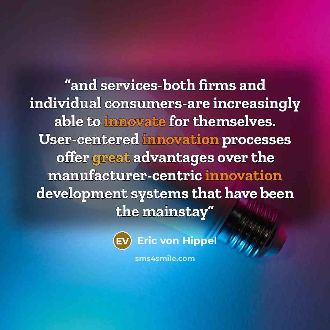 “and services-both firms and individual consumers-are increasingly able to innovate for themselves. User-centered innovation processes offer great advantages over the manufacturer-centric innovation development systems that have been the mainstay” quote by Eric von Hippel
