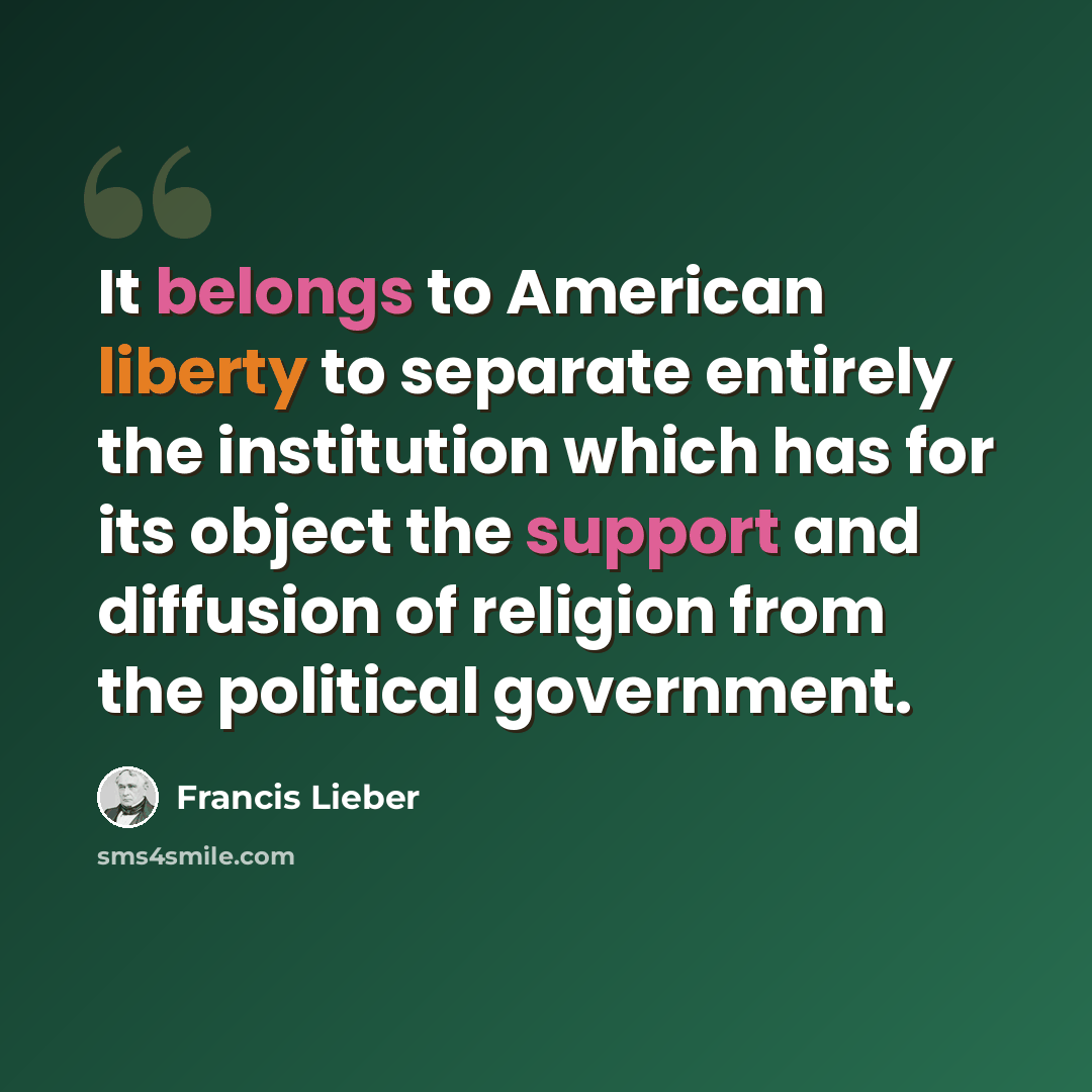 “It belongs to American liberty to separate entirely the institution which has for its object the support and diffusion of religion from the political government.” quote by Francis Lieber