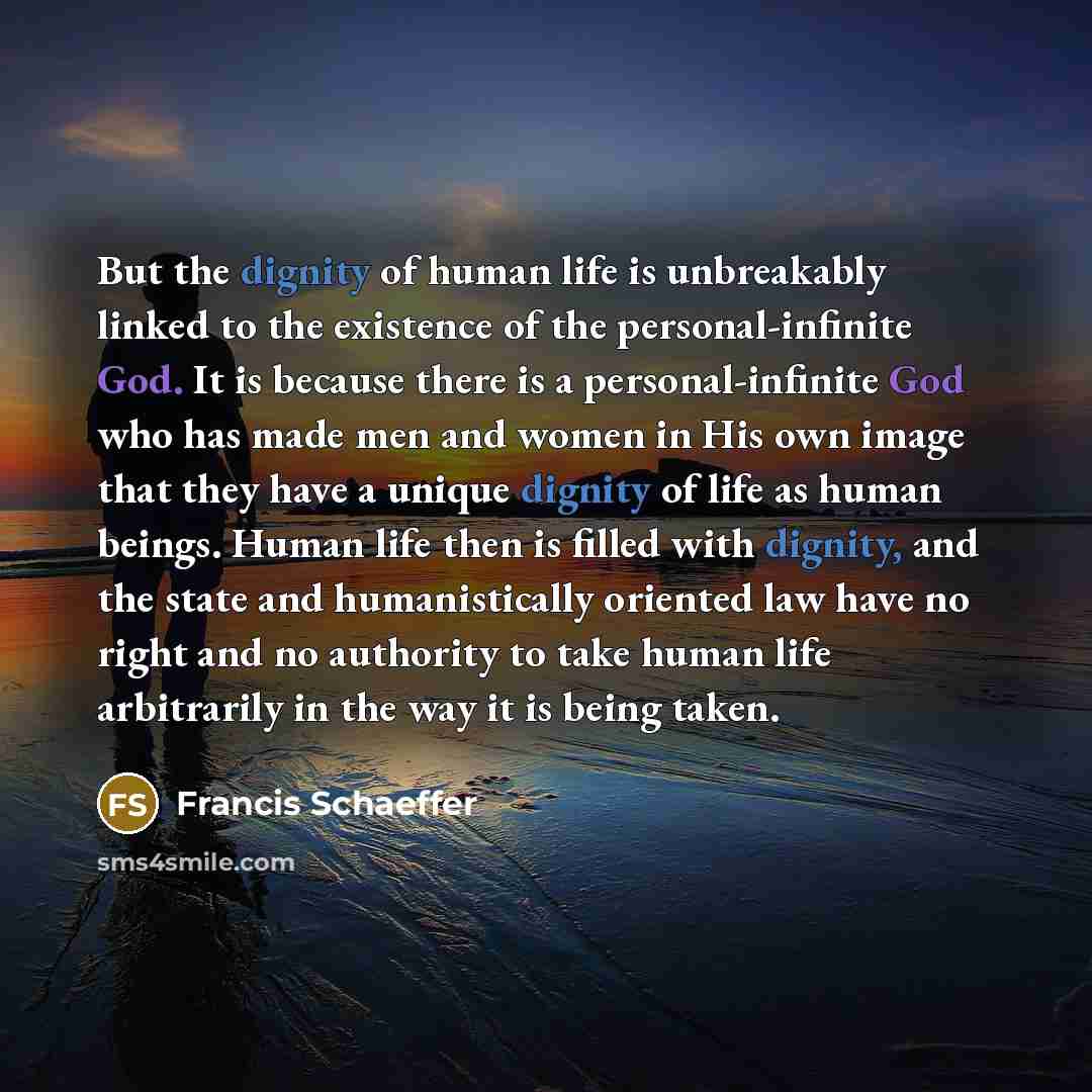 “But the dignity of human life is unbreakably linked to the existence of the personal-infinite God. It is because there is a personal-infinite God who has made men and women in His own image that they have a unique dignity of life as human beings. Human life then is filled with dignity, and the…” quote by Francis Schaeffer