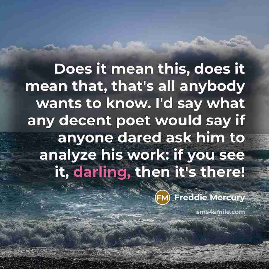 “Does it mean this, does it mean that, that's all anybody wants to know. I'd say what any decent poet would say if anyone dared ask him to analyze his work: if you see it, darling, then it's there!” quote by Freddie Mercury