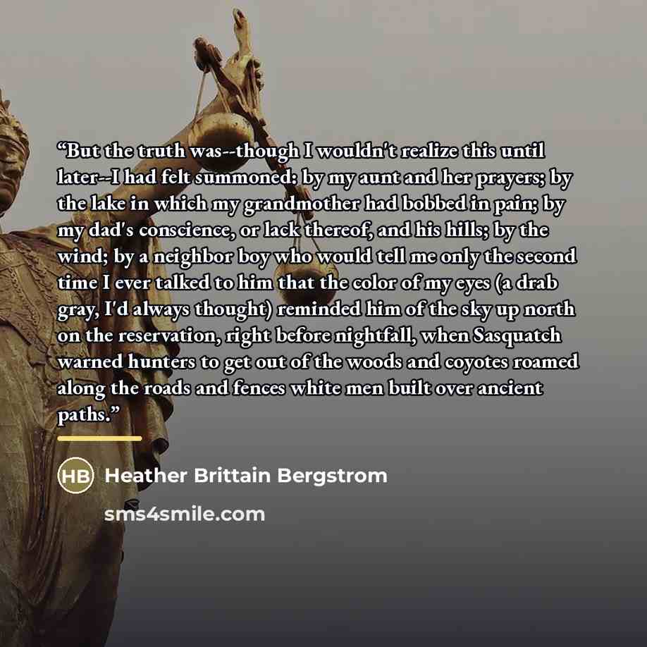 “But the truth was--though I wouldn't realize this until later--I had felt summoned: by my aunt and her prayers; by the lake in which my grandmother had bobbed in pain; by my dad's conscience, or lack thereof, and his hills; by the wind; by a neighbor boy who would tell me only the second time I…” quote by Heather Brittain Bergstrom