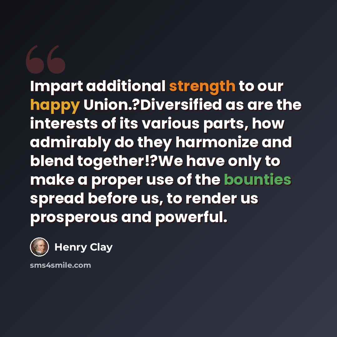 “Impart additional strength to our happy Union.?Diversified as are the interests of its various parts, how admirably do they harmonize and blend together!?We have only to make a proper use of the bounties spread before us, to render us prosperous and powerful.” quote by Henry Clay