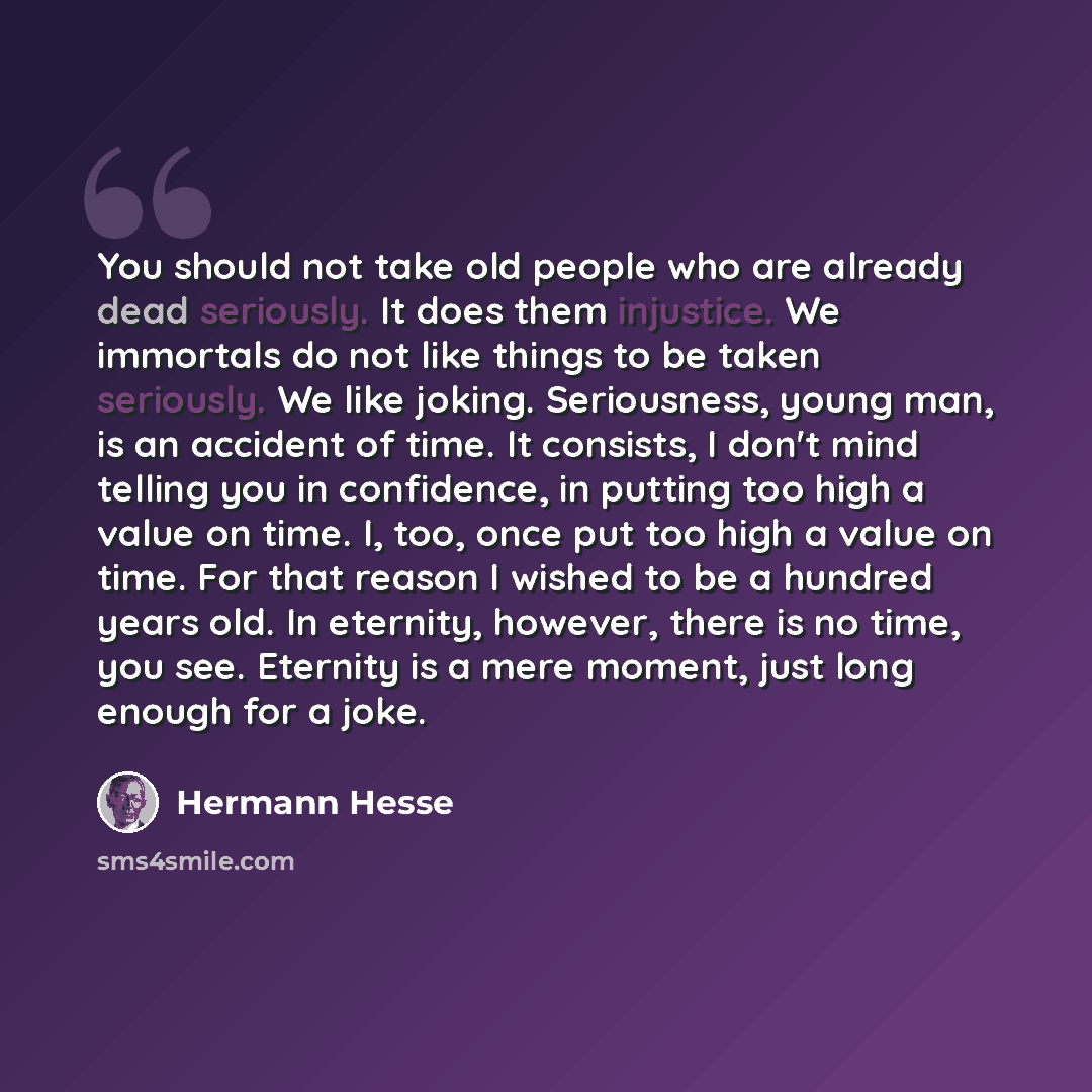“You should not take old people who are already dead seriously. It does them injustice. We immortals do not like things to be taken seriously. We like joking. Seriousness, young man, is an accident of time. It consists, I don't mind telling you in confidence, in putting too high a value on time. I…” quote by Hermann Hesse