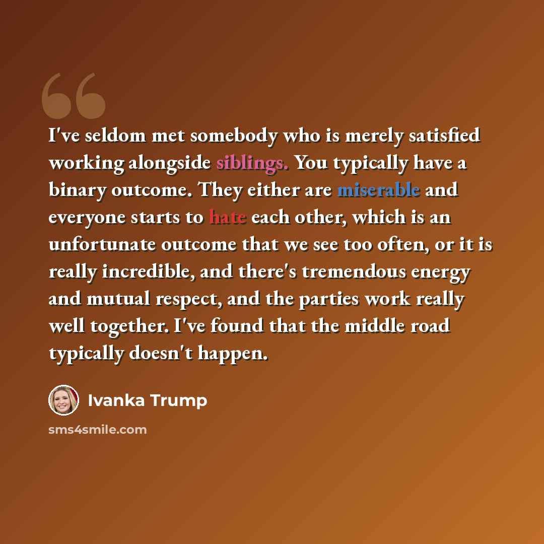“I've seldom met somebody who is merely satisfied working alongside siblings. You typically have a binary outcome. They either are miserable and everyone starts to hate each other, which is an unfortunate outcome that we see too often, or it is really incredible, and there's tremendous energy and…” quote by Ivanka Trump