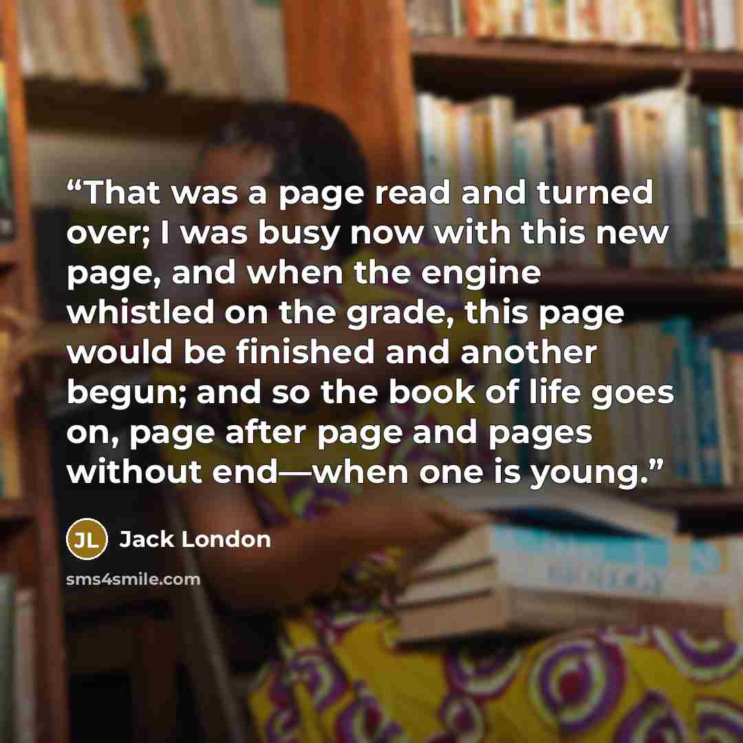 “That was a page read and turned over; I was busy now with this new page, and when the engine whistled on the grade, this page would be finished and another begun; and so the book of life goes on, page after page and pages without end—when one is young.” quote by Jack London