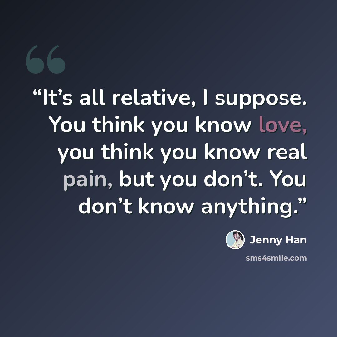 “It’s all relative, I suppose. You think you know love, you think you know real pain, but you don’t. You don’t know anything.” quote by Jenny Han