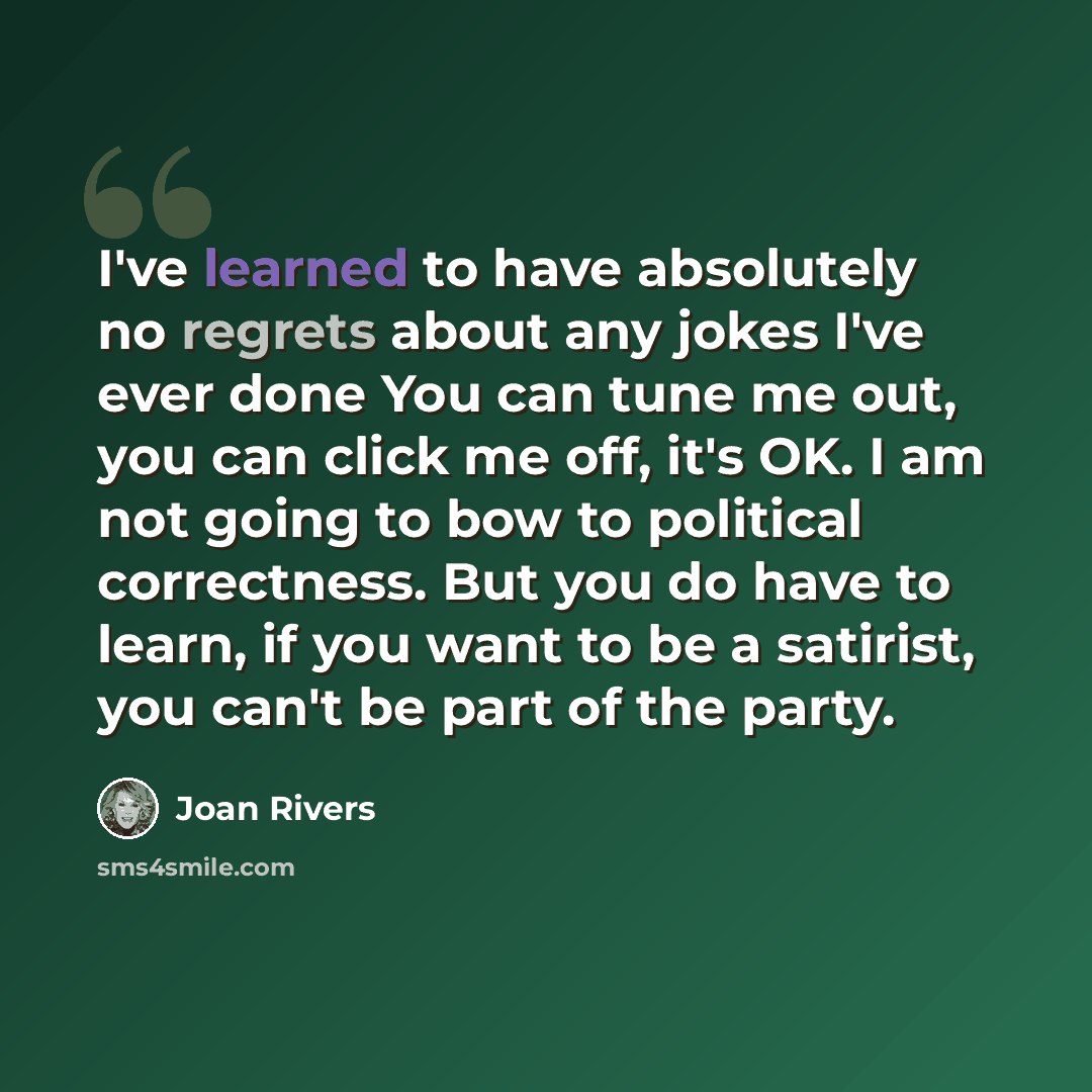 “I've learned to have absolutely no regrets about any jokes I've ever done You can tune me out, you can click me off, it's OK. I am not going to bow to political correctness. But you do have to learn, if you want to be a satirist, you can't be part of the party.” quote by Joan Rivers