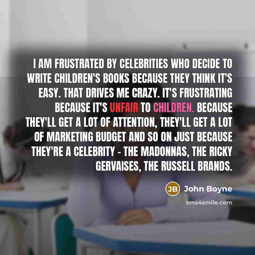 “I am frustrated by celebrities who decide to write children's books because they think it's easy. That drives me crazy. It's frustrating because it's unfair to children. Because they'll get a lot of attention, they'll get a lot of marketing budget and so on just because they're a celebrity - the…” quote by John Boyne