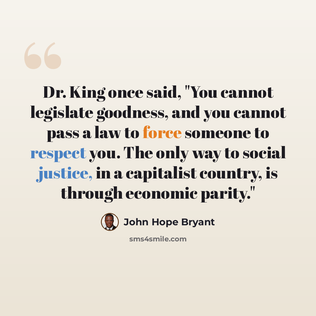 “Dr. King once said, "You cannot legislate goodness, and you cannot pass a law to force someone to respect you. The only way to social justice, in a capitalist country, is through economic parity."” quote by John Hope Bryant
