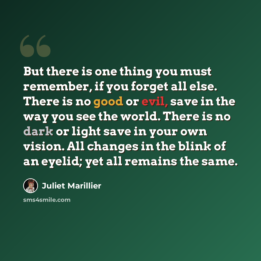 “But there is one thing you must remember, if you forget all else. There is no good or evil, save in the way you see the world. There is no dark or light save in your own vision. All changes in the blink of an eyelid; yet all remains the same.” quote by Juliet Marillier