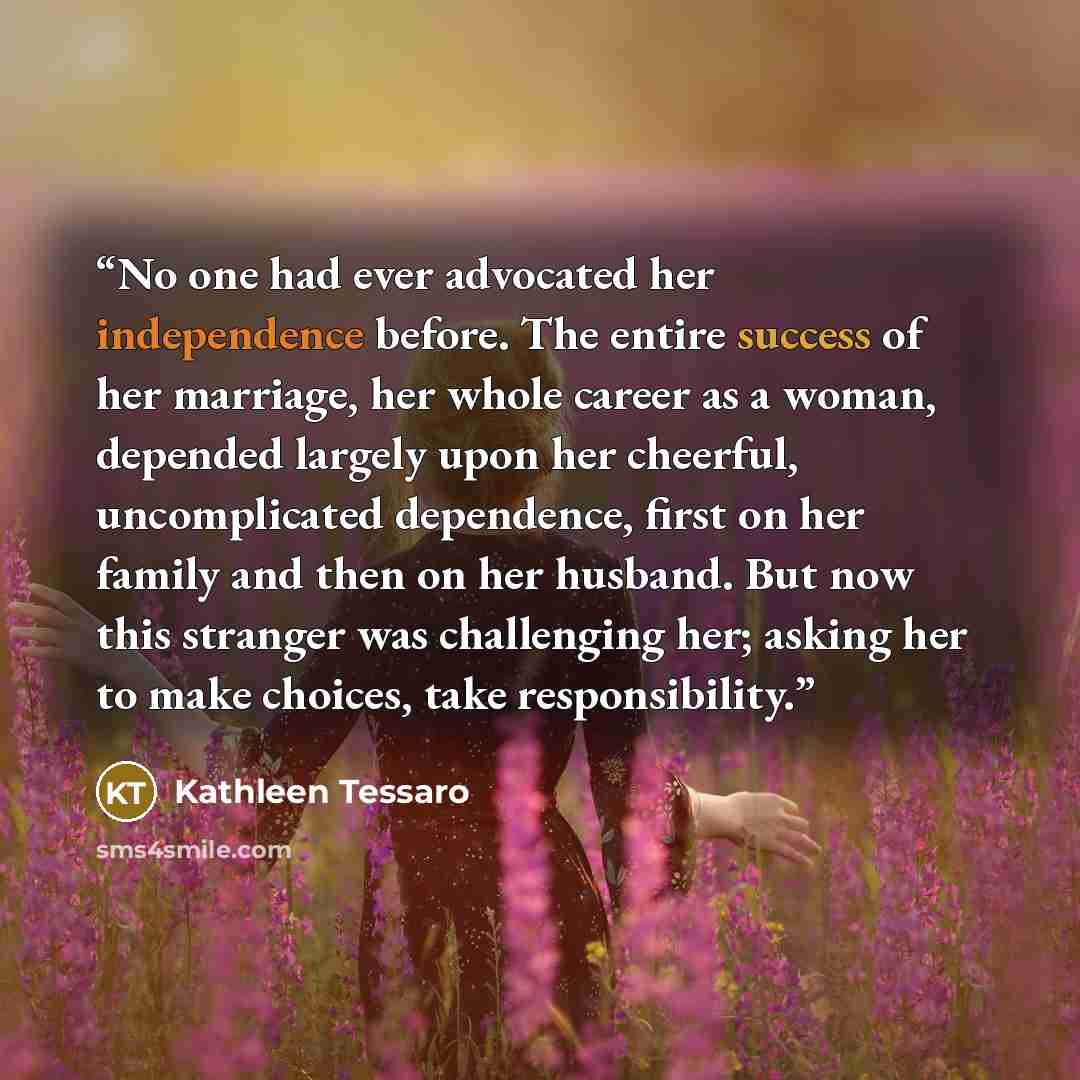 “No one had ever advocated her independence before. The entire success of her marriage, her whole career as a woman, depended largely upon her cheerful, uncomplicated dependence, first on her family and then on her husband. But now this stranger was challenging her; asking her to make choices, take…” quote by Kathleen Tessaro
