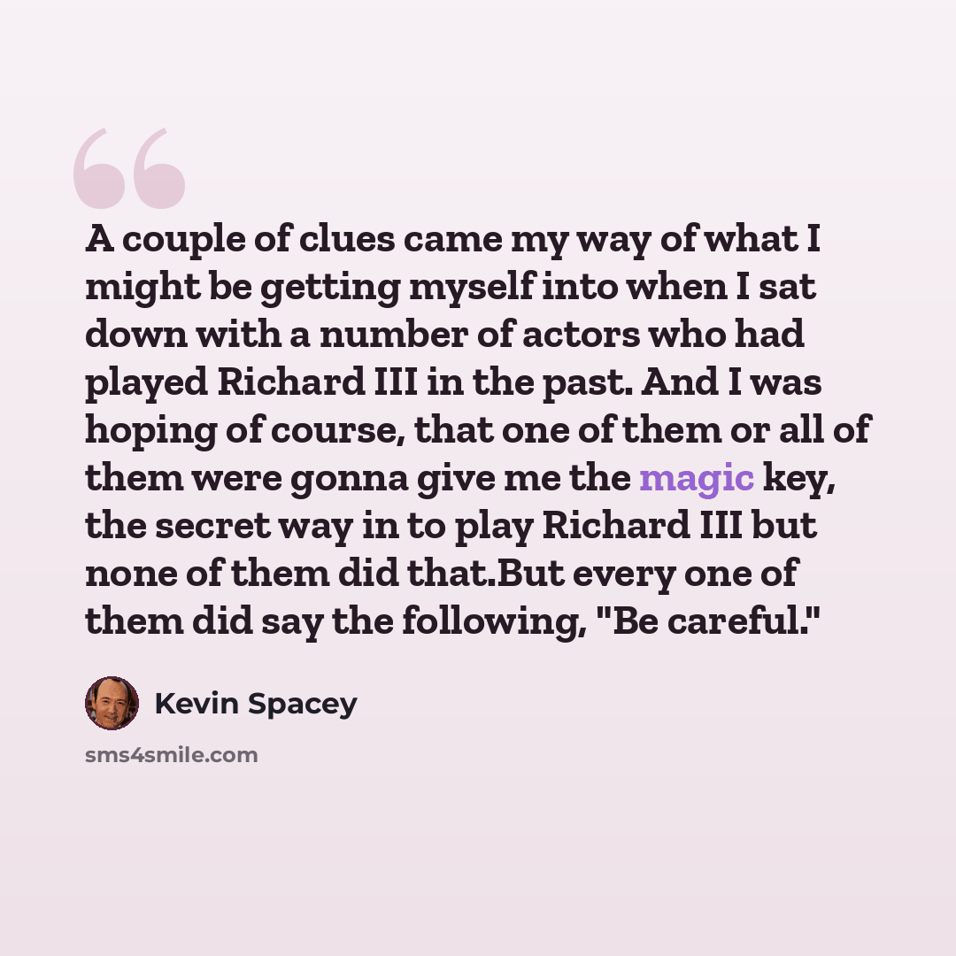 “A couple of clues came my way of what I might be getting myself into when I sat down with a number of actors who had played Richard III in the past. And I was hoping of course, that one of them or all of them were gonna give me the magic key, the secret way in to play Richard III but none of them…” quote by Kevin Spacey