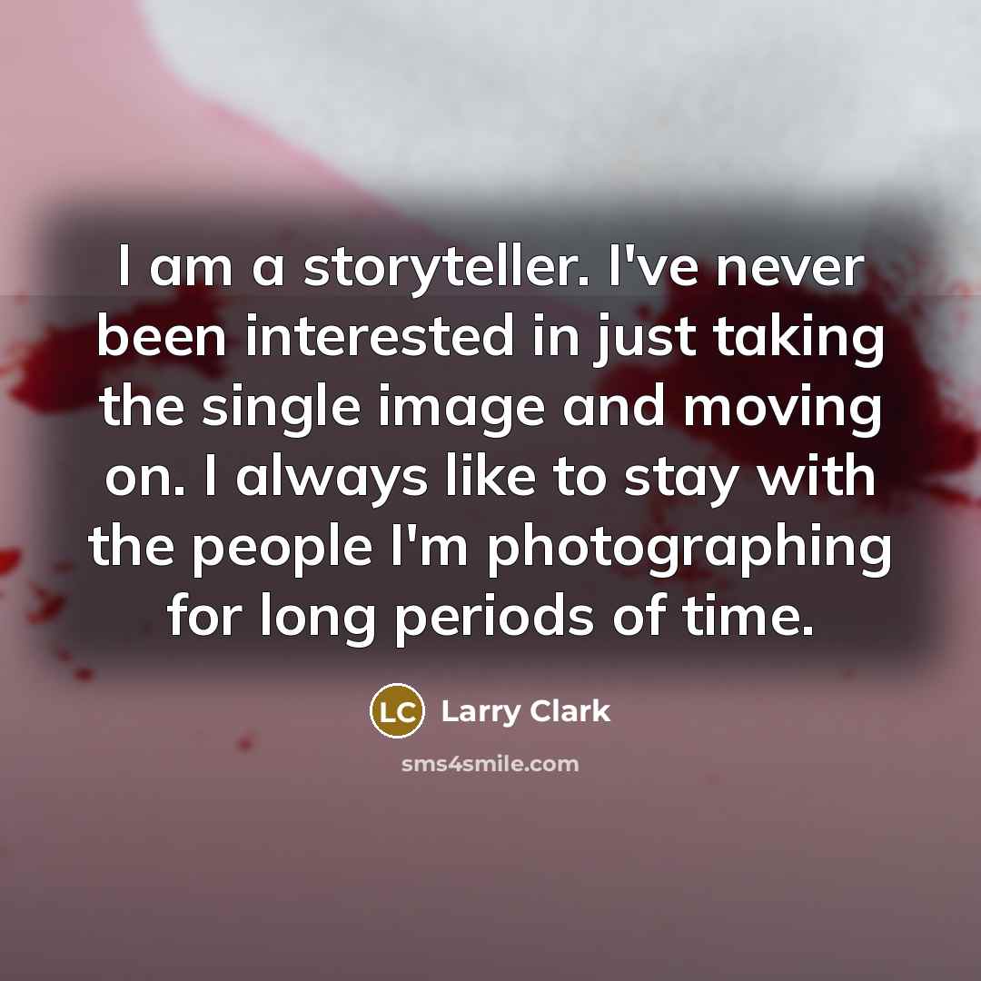 “I am a storyteller. I've never been interested in just taking the single image and moving on. I always like to stay with the people I'm photographing for long periods of time.” quote by Larry Clark