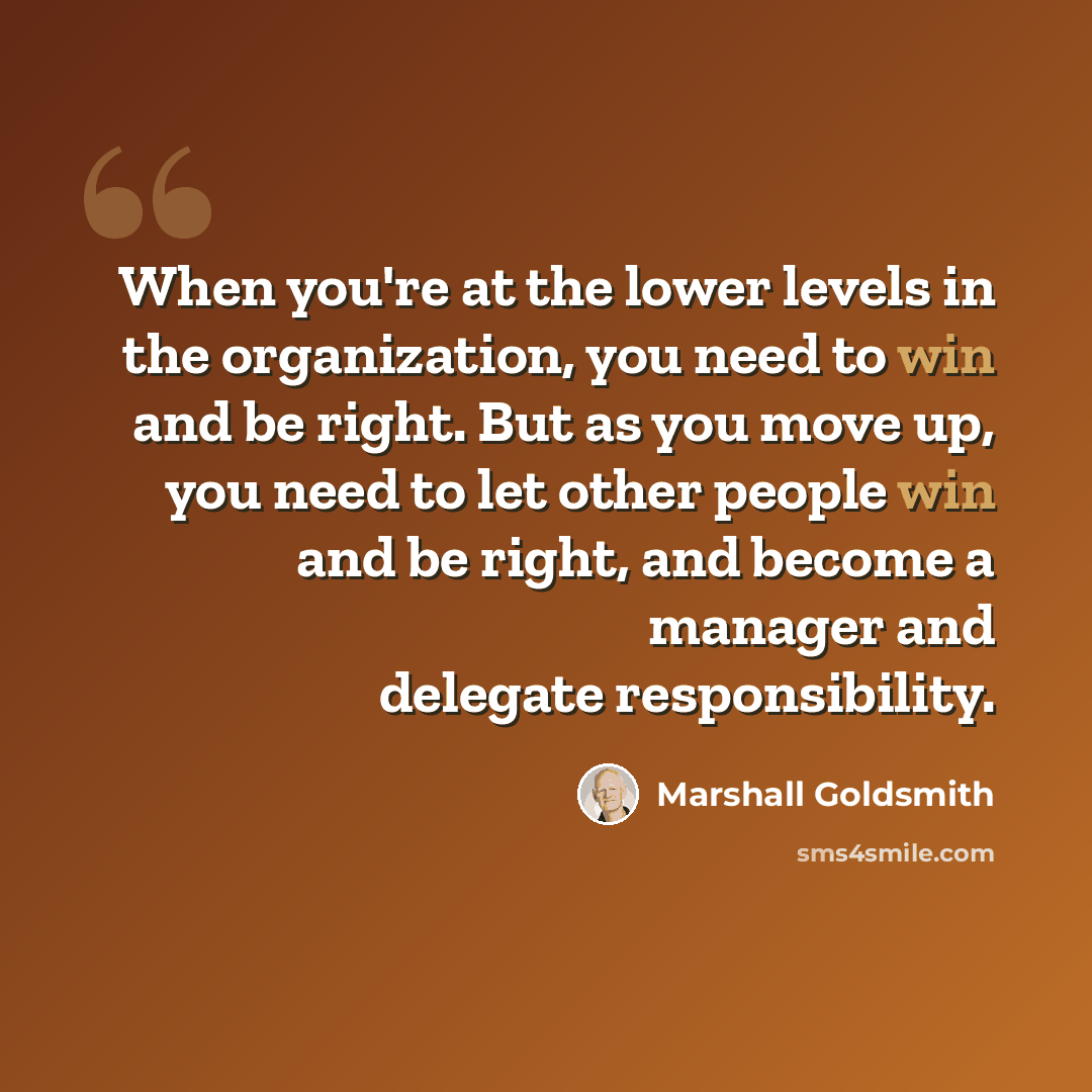 “When you're at the lower levels in the organization, you need to win and be right. But as you move up, you need to let other people win and be right, and become a manager and delegate responsibility.” quote by Marshall Goldsmith