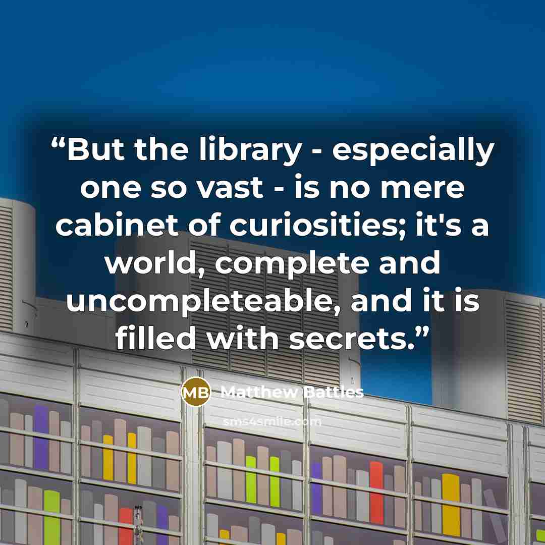 “But the library - especially one so vast - is no mere cabinet of curiosities; it's a world, complete and uncompleteable, and it is filled with secrets.” quote by Matthew Battles
