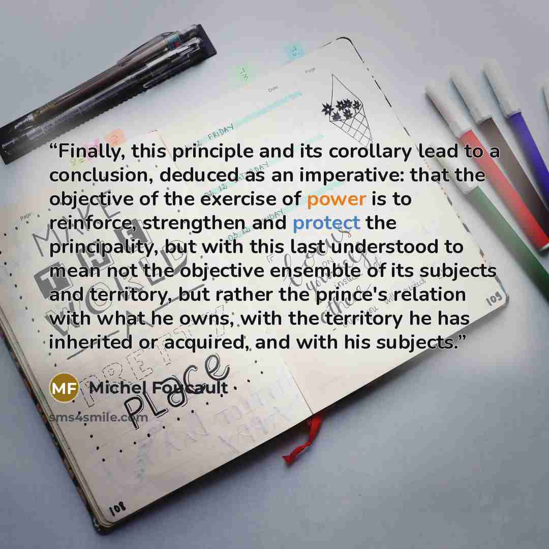 “Finally, this principle and its corollary lead to a conclusion, deduced as an imperative: that the objective of the exercise of power is to reinforce, strengthen and protect the principality, but with this last understood to mean not the objective ensemble of its subjects and territory, but rather…” quote by Michel Foucault