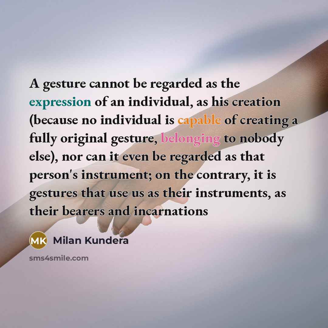 “A gesture cannot be regarded as the expression of an individual, as his creation (because no individual is capable of creating a fully original gesture, belonging to nobody else), nor can it even be regarded as that person's instrument; on the contrary, it is gestures that use us as their…” quote by Milan Kundera
