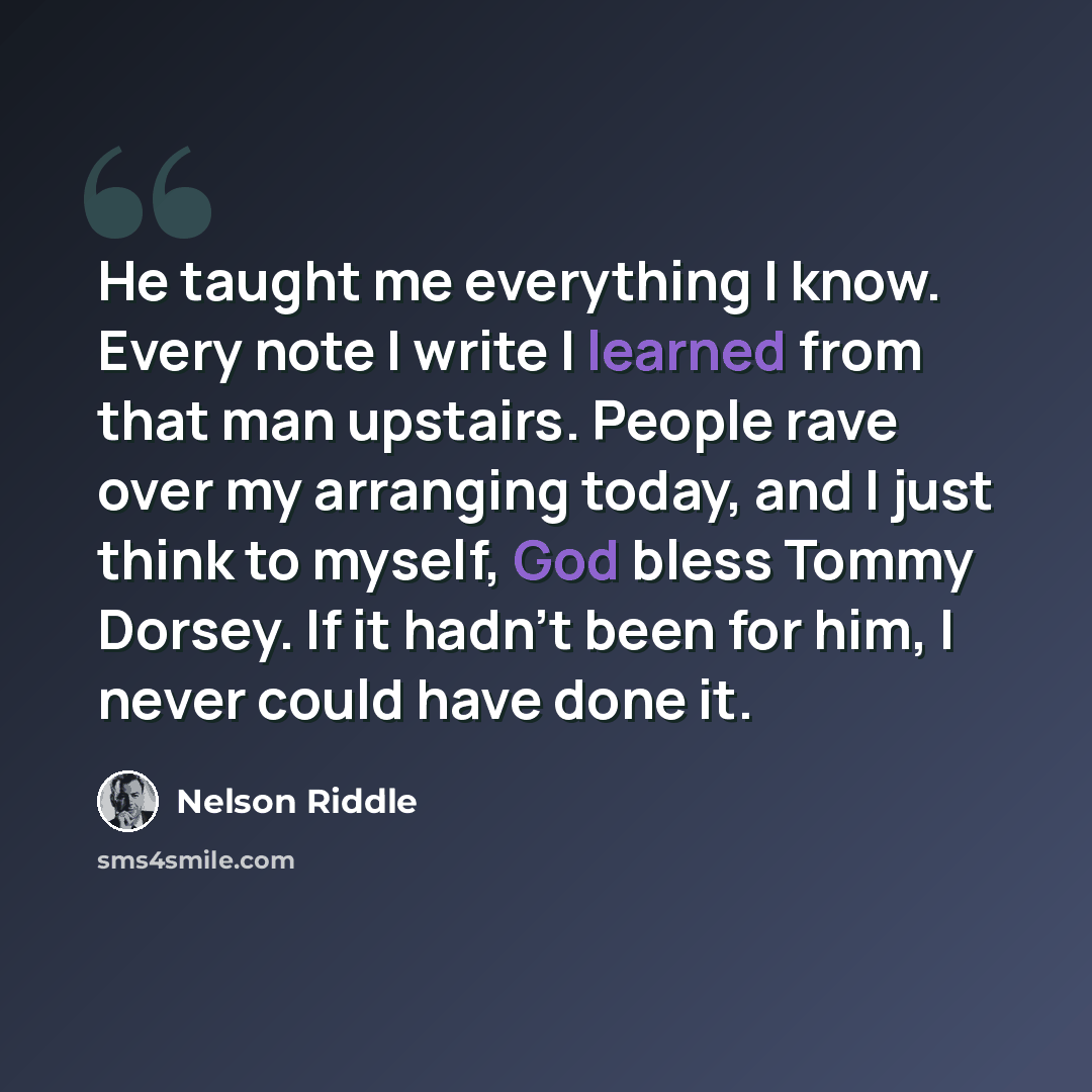 “He taught me everything I know. Every note I write I learned from that man upstairs. People rave over my arranging today, and I just think to myself, God bless Tommy Dorsey. If it hadn't been for him, I never could have done it.” quote by Nelson Riddle