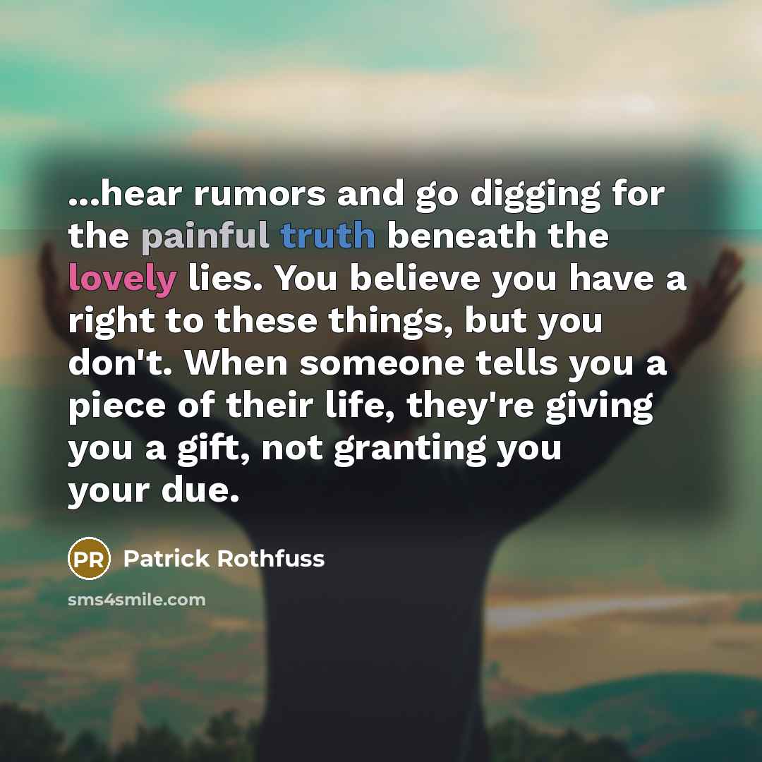 “...hear rumors and go digging for the painful truth beneath the lovely lies. You believe you have a right to these things, but you don't. When someone tells you a piece of their life, they're giving you a gift, not granting you your due.” quote by Patrick Rothfuss