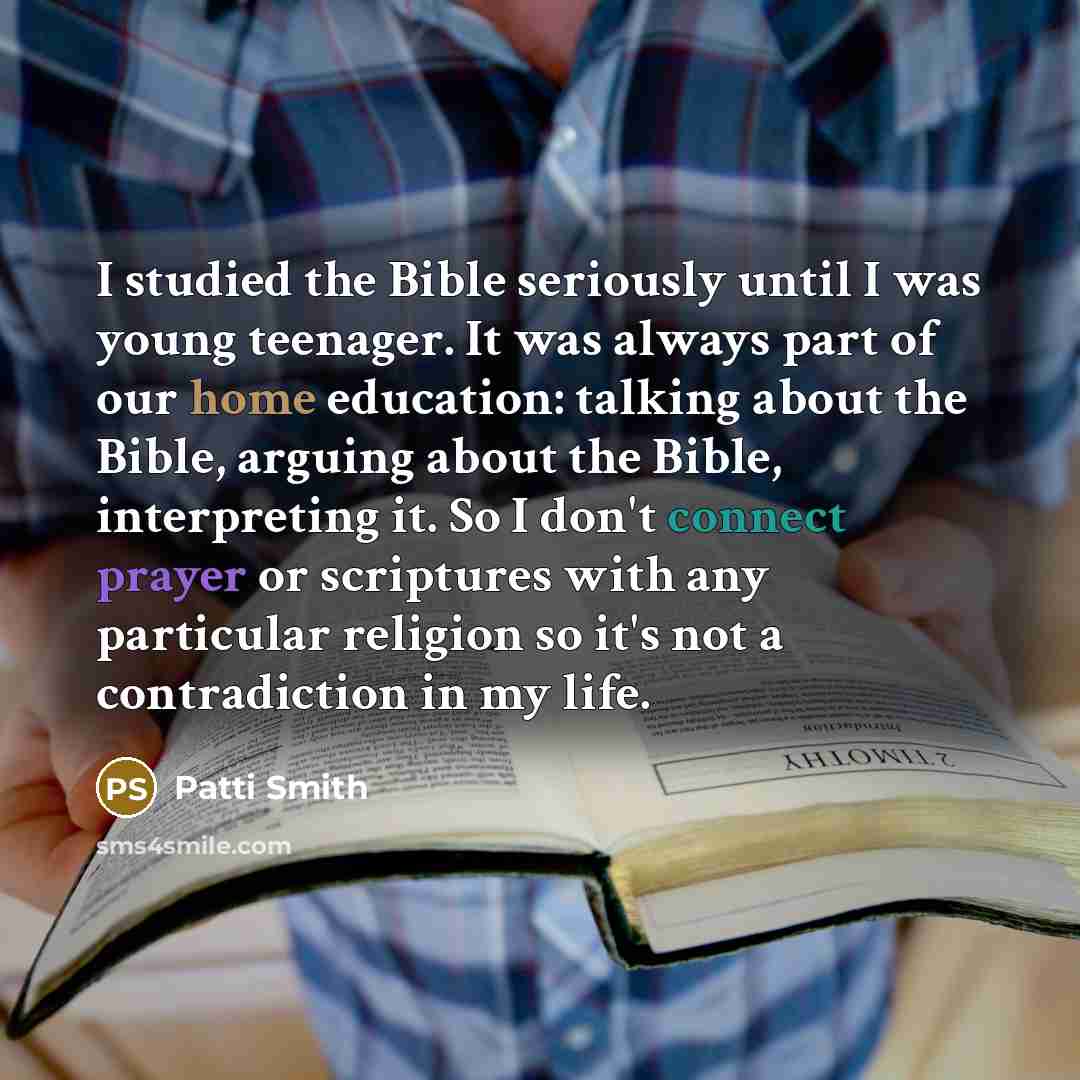 “I studied the Bible seriously until I was young teenager. It was always part of our home education: talking about the Bible, arguing about the Bible, interpreting it. So I don't connect prayer or scriptures with any particular religion so it's not a contradiction in my life.” quote by Patti Smith