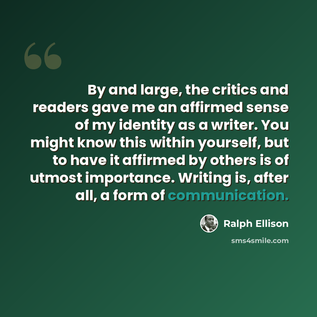 “By and large, the critics and readers gave me an affirmed sense of my identity as a writer. You might know this within yourself, but to have it affirmed by others is of utmost importance. Writing is, after all, a form of communication.” quote by Ralph Ellison
