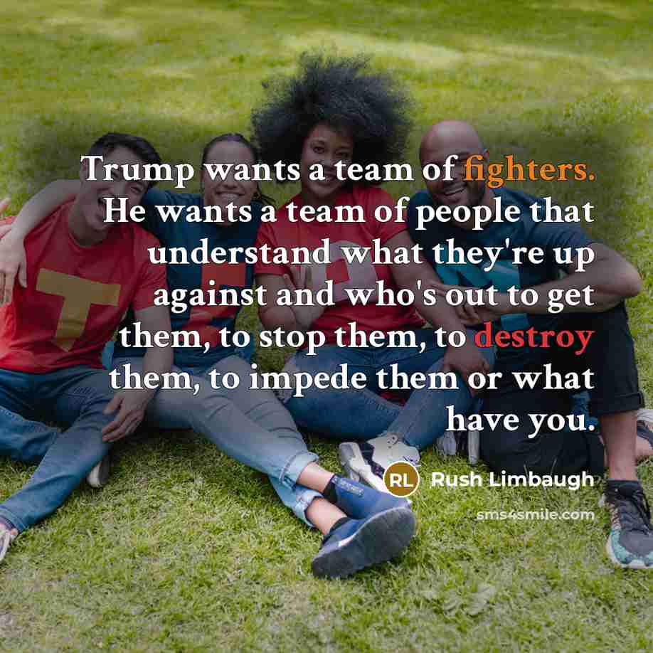 “Trump wants a team of fighters. He wants a team of people that understand what they're up against and who's out to get them, to stop them, to destroy them, to impede them or what have you.” quote by Rush Limbaugh