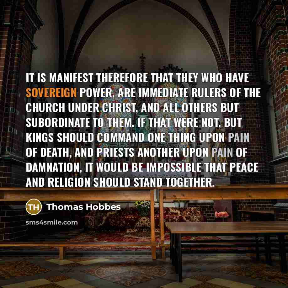 “It is manifest therefore that they who have sovereign power, are immediate rulers of the church under Christ, and all others but subordinate to them. If that were not, but kings should command one thing upon pain of death, and priests another upon pain of damnation, it would be impossible that…” quote by Thomas Hobbes