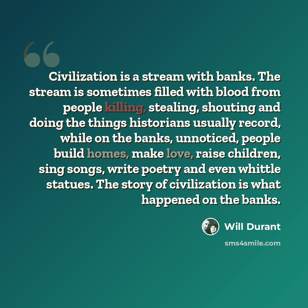 “Civilization is a stream with banks. The stream is sometimes filled with blood from people killing, stealing, shouting and doing the things historians usually record, while on the banks, unnoticed, people build homes, make love, raise children, sing songs, write poetry and even whittle statues…” quote by Will Durant