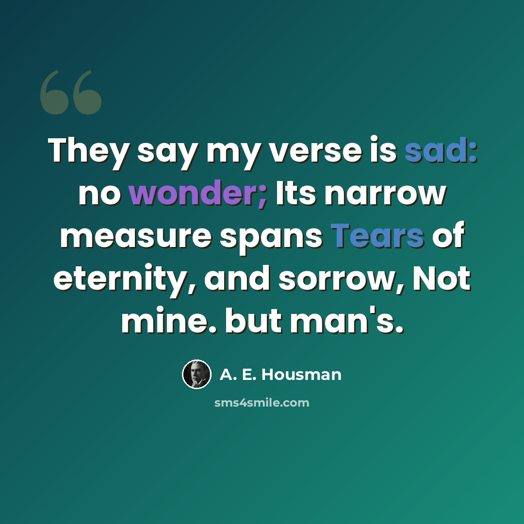 “They say my verse is sad: no wonder; Its narrow measure spans Tears of eternity, and sorrow, Not mine. but man's.” quote by A. E. Housman