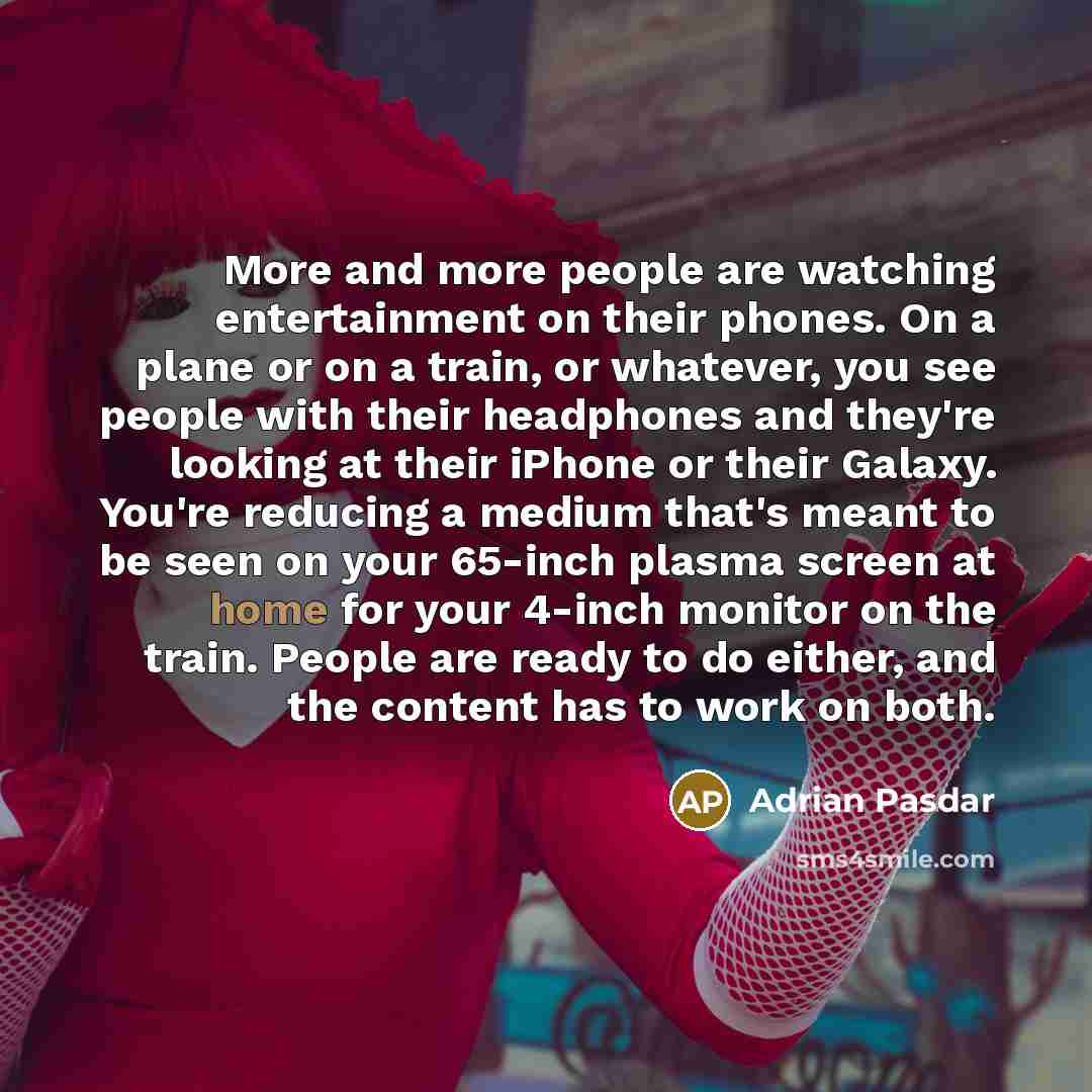 “More and more people are watching entertainment on their phones. On a plane or on a train, or whatever, you see people with their headphones and they're looking at their iPhone or their Galaxy. You're reducing a medium that's meant to be seen on your 65-inch plasma screen at home for your 4-inch…” quote by Adrian Pasdar