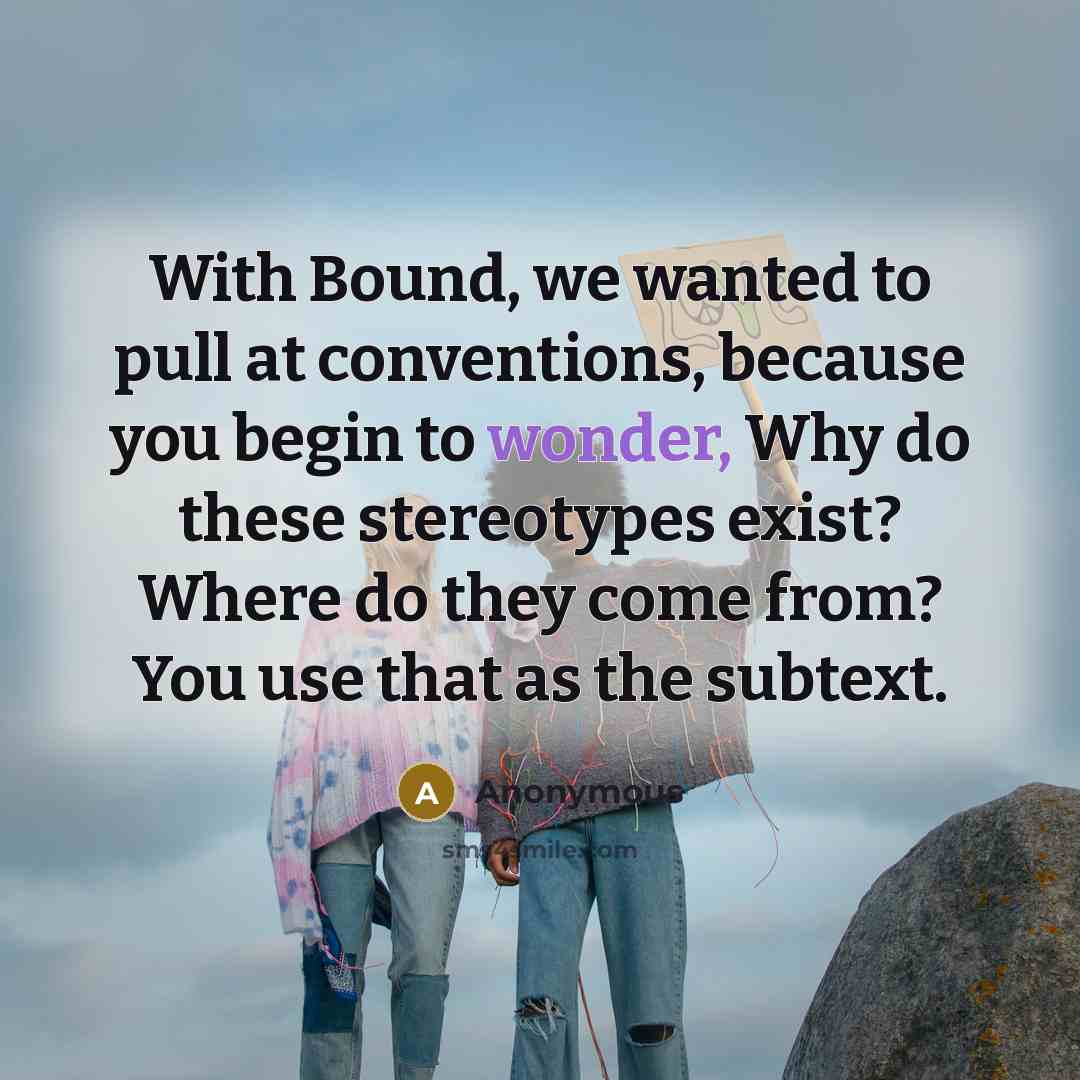 “With Bound, we wanted to pull at conventions, because you begin to wonder, Why do these stereotypes exist? Where do they come from? You use that as the subtext.” quote by Anonymous
