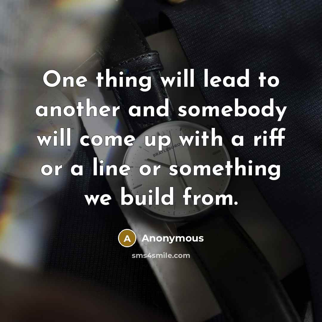 “One thing will lead to another and somebody will come up with a riff or a line or something we build from.” quote by Anonymous